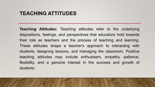 TEACHING ATTITUDES
Teaching Attitudes: Teaching attitudes refer to the underlying
dispositions, feelings, and perspectives that educators hold towards
their role as teachers and the process of teaching and learning.
These attitudes shape a teacher's approach to interacting with
students, designing lessons, and managing the classroom. Positive
teaching attitudes may include enthusiasm, empathy, patience,
flexibility, and a genuine interest in the success and growth of
students.
 