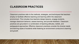 CLASSROOM PRACTICES
Classroom practices refer to the methods, strategies, and techniques that teachers
employ to facilitate effective teaching and learning within the classroom
environment. This includes how teachers design lessons, engage students,
manage classroom behavior, assess learning, and provide feedback. Classroom
practices are grounded in a combination of teaching attitudes, beliefs, and
pedagogical approaches. Effective classroom practices consider the diverse needs
and learning styles of students while fostering an environment conducive to learning
and growth
 