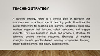 TEACHING STRATEGY
A teaching strategy refers to a general plan or approach that
educators use to achieve specific learning goals. It outlines the
overall framework for teaching and learning. Strategies guide how
teachers organize their lessons, select resources, and engage
students. They are broader in scope and provide a structure for
achieving desired learning outcomes. Examples of teaching
strategies include problem-based learning, cooperative learning,
project-based learning, and inquiry-based learning.
 