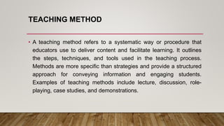 TEACHING METHOD
• A teaching method refers to a systematic way or procedure that
educators use to deliver content and facilitate learning. It outlines
the steps, techniques, and tools used in the teaching process.
Methods are more specific than strategies and provide a structured
approach for conveying information and engaging students.
Examples of teaching methods include lecture, discussion, role-
playing, case studies, and demonstrations.
 