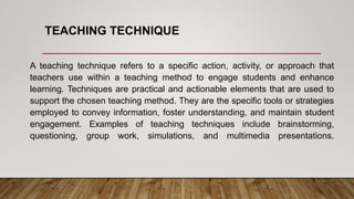 TEACHING TECHNIQUE
A teaching technique refers to a specific action, activity, or approach that
teachers use within a teaching method to engage students and enhance
learning. Techniques are practical and actionable elements that are used to
support the chosen teaching method. They are the specific tools or strategies
employed to convey information, foster understanding, and maintain student
engagement. Examples of teaching techniques include brainstorming,
questioning, group work, simulations, and multimedia presentations.
 