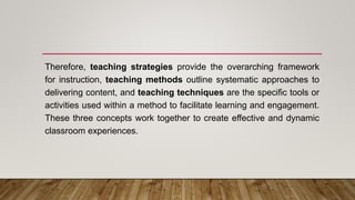 Therefore, teaching strategies provide the overarching framework
for instruction, teaching methods outline systematic approaches to
delivering content, and teaching techniques are the specific tools or
activities used within a method to facilitate learning and engagement.
These three concepts work together to create effective and dynamic
classroom experiences.
 