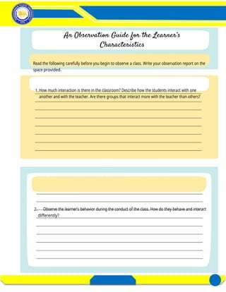 Activity 3– Distinctness of a Learner
in a Diverse Classroom
FIELD STUDY 1
DIVERSITY OF LEARNERS
E- PORTFOLIO FOR FIELD STUDY 1 3
REGION’S PREMIER UNIVERSITY OF CHOICE
Read the following carefully before you begin to observe a class. Write your observation report on the
space provided.
1.How much interaction is there in the classroom? Describe how the students interact with one
another and with the teacher. Are there groups that interact more with the teacher than others?
2. Observe the learner’s behavior during the conduct of the class. How do they behave and interact
differently?
 