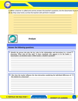 FIELD STUDY 1
Activity 3– Distinctness of a Learner
in a Diverse Classroom
5. When a learner is called and cannot answer the teacher’s question, do the classmates try to he
Or do they raise hand, so that the teacher will call them instead?
Analyze
Answer the following questions:
Identify the person who play the key roles in the relationships and interactions in a virtual
classroom. What roles do they play? Is there somebody who appears to be the leader, a
mascot/joker, an attention seeker, a little teacher, a doubter/ pessimist?
How does the teacher influence the class interaction considering the individual differences of
the students in a classroom?
E- PORTFOLIO FOR FIELD STUDY 1
REGION’S PREMIER UNIVERSITY OF CHOICE DIVERSITY OF LEARNERS 5
 