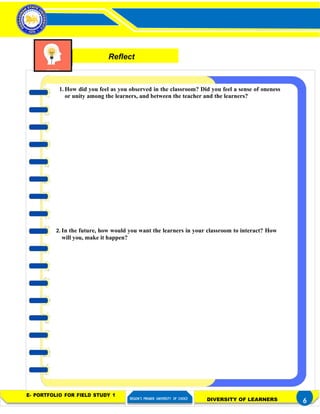 Activity 3– Distinctness of a Learner
in a Diverse Classroom
FIELD STUDY 1
1. How did you feel as you observed in the classroom? Did you feel a sense of oneness
or unity among the learners, and between the teacher and the learners?
2. In the future, how would you want the learners in your classroom to interact? How
will you, make it happen?
E- PORTFOLIO FOR FIELD STUDY 1
REGION’S PREMIER UNIVERSITY OF CHOICE DIVERSITY OF LEARNERS 6
Reflect
 