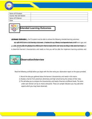 At the end of this activity, the FS student must be able to achieve the following intended learning outcomes:
a) differentiate the characteristics and needs of learners from different development levels; and
b) choose effective strategies to address the diverse needs of the learners according to their developmental
levels.
LEARNING OVERVIEW:
Activity3- PPST Domain 3: Diversity of Learners provides the opportunity to observe learners of different ages and
grade levels virtually. It highlights the differences in their characteristics and needs. As a future educator, it is important
to determine learners’ characteristics and needs so that you will be able the implement learning activities and
assessment that are all developmentally appropriate.
Read the following carefully before you begin with this then write your observation report on the space provided.
1.Record the data you gathered about the learners’ characteristics and needs in this matrix.
2.Shadow a learner from preschool, elementary and high school during the conduct of their class.
3.This will allow you to compare the characteristics and needs of learners at different levels. The items
under each domain are by no means exhaustive. These are sample indicators you may add other
aspects which you may have observed.
FIELD STUDY 1
Activity 3– Distinctness of a Learner
in a Diverse Classroom
REGION’S PREMIER UNIVERSITY OF CHOICE 8
E- PORTFOLIO FOR FIELD STUDY 1 DIVERSITY OF LEARNERS
Intended Learning Outcomes
Observation/Interview
Name of FS Student
Course, Year and Section
Name of FS Mentor
Date
 