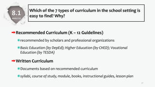 Which of the 7 types of curriculum in the school setting is
easy to find? Why?
Recommended Curriculum (K – 12 Guidelines)
recommended by scholars and professional organizations
Basic Education (by DepEd); Higher Education (by CHED); Vocational
Education (by TESDA)
Written Curriculum
Documents based on recommended curriculum
syllabi, course of study, module, books, instructional guides, lesson plan
17
8.1
ANALYZE
 