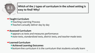 Which of the 7 types of curriculum in the school setting is
easy to find? Why?
18
8.1
ANALYZE
Taught Curriculum
Teaching Learning Process
Teachers actually deliver day by day
Assessed Curriculum
appears as tests and measures performance
state tests, standardized tests, district tests, and teacher-made tests
Learned Curriculum
Achieved Learning Outcomes
bottom-line curriculum it is the curriculum that students actually learn
 