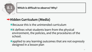 Which is difficult to observe? Why?
Hidden Curriculum (Media)
Because this is the unintended curriculum
It defines what students learn from the physical
environment, the policies, and the procedures of the
school.
applied to any learning outcomes that are not expressly
designed in a lesson plan
19
8.1
ANALYZE
 