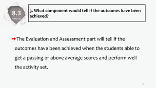 3. What component would tell if the outcomes have been
achieved?
The Evaluation and Assessment part will tell if the
outcomes have been achieved when the students able to
get a passing or above average scores and perform well
the activity set.
32
8.3
ANALYZE
 
