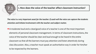 1. How does the voice of the teacher affect classroom instruction?
The voice is a very important asset for the teacher. If used well the voice can capture the students
attention and initiate involvement with the teacher and subject matter.
A moderate loud and a clear/good voice of a teacher is one of the most important
elements of personal classroom management. In terms of classroom instructions, the
voice of the teacher should be clear and loud enough to be heard in the entire
classroom so that all the learners must pay attention and listen attentively during
class discussion. Also, a teacher must speak an authoritative way in order for him/her
to be respected by the learners.
4
7.1
ANALYZE
 