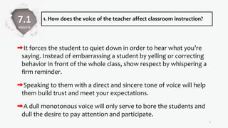 1. How does the voice of the teacher affect classroom instruction?
It forces the student to quiet down in order to hear what you’re
saying. Instead of embarrassing a student by yelling or correcting
behavior in front of the whole class, show respect by whispering a
firm reminder.
Speaking to them with a direct and sincere tone of voice will help
them build trust and meet your expectations.
A dull monotonous voice will only serve to bore the students and
dull the desire to pay attention and participate.
5
7.1
ANALYZE
 