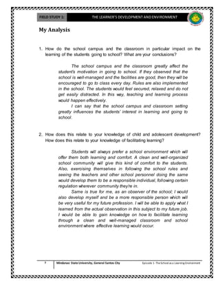FIELD STUDY 1: THE LEARNER’S DEVELOPMENT AND ENVIRONMENT
7 Mindanao State University, General Santos City Episode 1-TheSchool as a Learning Environment
My Analysis
1. How do the school campus and the classroom in particular impact on the
learning of the students going to school? What are your conclusions?
The school campus and the classroom greatly affect the
student’s motivation in going to school. If they observed that the
school is well-managed and the facilities are good, then they will be
encouraged to go to class every day. Rules are also implemented
in the school. The students would feel secured, relaxed and do not
get easily distracted. In this way, teaching and learning process
would happen effectively.
I can say that the school campus and classroom setting
greatly influences the students’ interest in learning and going to
school.
2. How does this relate to your knowledge of child and adolescent development?
How does this relate to your knowledge of facilitating learning?
Students will always prefer a school environment which will
offer them both learning and comfort. A clean and well-organized
school community will give this kind of comfort to the students.
Also, exercising themselves in following the school rules and
seeing the teachers and other school personnel doing the same
would develop them to be a responsible individual, following certain
regulation wherever community they’re in.
Same is true for me, as an observer of the school; I would
also develop myself and be a more responsible person which will
be very useful for my future profession. I will be able to apply what I
learned from the actual observation in this subject to my future job.
I would be able to gain knowledge on how to facilitate learning
through a clean and well-managed classroom and school
environment where effective learning would occur.
 
