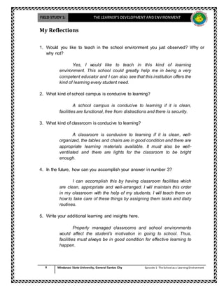 FIELD STUDY 1: THE LEARNER’S DEVELOPMENT AND ENVIRONMENT
8 Mindanao State University, General Santos City Episode 1-TheSchool as a Learning Environment
My Reflections
1. Would you like to teach in the school environment you just observed? Why or
why not?
Yes, I would like to teach in this kind of learning
environment. This school could greatly help me in being a very
competent educator and I can also see that this institution offers the
kind of learning every student need.
2. What kind of school campus is conducive to learning?
A school campus is conducive to learning if it is clean,
facilities are functional, free from distractions and there is security.
3. What kind of classroom is conducive to learning?
A classroom is conducive to learning if it is clean, well-
organized, the tables and chairs are in good condition and there are
appropriate learning materials available. It must also be well-
ventilated and there are lights for the classroom to be bright
enough.
4. In the future, how can you accomplish your answer in number 3?
I can accomplish this by having classroom facilities which
are clean, appropriate and well-arranged. I will maintain this order
in my classroom with the help of my students. I will teach them on
how to take care of these things by assigning them tasks and daily
routines.
5. Write your additional learning and insights here.
Properly managed classrooms and school environments
would affect the student’s motivation in going to school. Thus,
facilities must always be in good condition for effective learning to
happen.
 