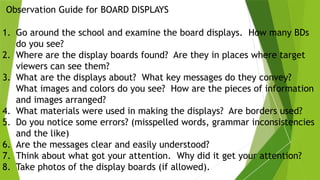 Observation Guide for BOARD DISPLAYS
1. Go around the school and examine the board displays. How many BDs
do you see?
2. Where are the display boards found? Are they in places where target
viewers can see them?
3. What are the displays about? What key messages do they convey?
What images and colors do you see? How are the pieces of information
and images arranged?
4. What materials were used in making the displays? Are borders used?
5. Do you notice some errors? (misspelled words, grammar inconsistencies
and the like)
6. Are the messages clear and easily understood?
7. Think about what got your attention. Why did it get your attention?
8. Take photos of the display boards (if allowed).
 