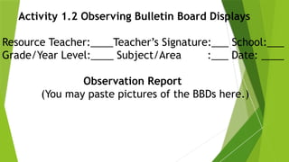 Activity 1.2 Observing Bulletin Board Displays
Resource Teacher:____Teacher’s Signature:___ School:___
Grade/Year Level:____ Subject/Area :___ Date: ____
Observation Report
(You may paste pictures of the BBDs here.)
 