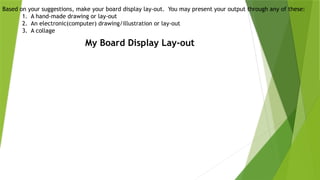 Based on your suggestions, make your board display lay-out. You may present your output through any of these:
1. A hand-made drawing or lay-out
2. An electronic(computer) drawing/illustration or lay-out
3. A collage
My Board Display Lay-out
 