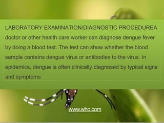 LABORATORY EXAMINATION/DIAGNOSTIC PROCEDUREA
doctor or other health care worker can diagnose dengue fever
by doing a blood test. The test can show whether the blood
sample contains dengue virus or antibodies to the virus. In
epidemics, dengue is often clinically diagnosed by typical signs
and symptoms
www.who.com
 