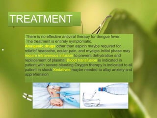 There is no effective antiviral therapy for dengue fever.
The treatment is entirely symptomatic.
Analgesic drugs other than aspirin maybe required for
reliefof headache, ocular pain, and myalgia.Initial phase may
require intravenous infusion to prevent dehydration and
replacement of plasma .Blood transfusion is indicated in
patient with severe bleeding Oxygen therapy is indicated to all
patient in shock Sedatives maybe needed to allay anxiety and
apprehension
TREATMENT
.
 