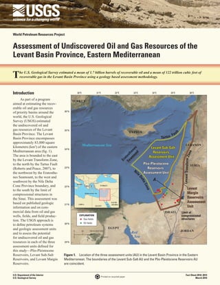 World Petroleum Resources Project


Assessment of Undiscovered Oil and Gas Resources of the
Levant Basin Province, Eastern Mediterranean



Introduction                                  30°E                         31°E                  32°E           33°E          34°E         35°E                              36°E

      As part of a program                TURKEY
aimed at estimating the recov-
erable oil and gas resources
of priority basins around the      36°N

world, the U.S. Geological
Survey (USGS) estimated
the undiscovered oil and
gas resources of the Levant        35°N                                                                                                                t
Basin Province. The Levant
                                                                                                              CYPRUS                              ul
                                                                                                                                             Fa
Basin Province encompasses                                                                                                           Tartu s
approximately 83,000 square
kilometers (km2) of the eastern                      Mediterranean Sea                                                                                           LEBANON
                                                                                                                            Levant Sub-Salt
                                                                                                              ou nes



                                   34°N
Mediterranean area (fig. 1).                                                                                                 Reservoirs




                                                                                                                                                                  one
                                                                                                          am he
                                                                                                                nt




The area is bounded to the east
                                                                                                        Se tost




                                                                                                                           Assessment Unit




                                                                                                                                                            Levant Transform Z
by the Levant Transform Zone,
                                                                                                            a
                                                                                                         Er




to the north by the Tartus Fault                                                                                       Plio-Pleistocene                                          SYRIA
(Roberts and Peace, 2007), to      33°N                                                                                   Reservoirs
                                                                                                                Ni
the northwest by the Eratosthe-                                                                                   l    Assessment Unit
                                                                                                                  eD




nes Seamount, to the west and
                                                                                                                              A
                                                                                                                    elt




southwest by the Nile Delta
                                                                                                                       a




                                              ITALY
Cone Province boundary, and
                                                                                                                       Con




                                                           GREECE              TURKEY
                                   32°N
to the south by the limit of                                                                                                                                  Levant
                                                                                                                          e




compressional structures in                                Mediterranean Sea                                                                                  Margin
the Sinai. This assessment was                                                                                                                             A’ Reservoirs
based on published geologic                                                                   SAUDI                                                           Assessment
                                   31°N        LIBYA                                   Red    ARABIA
information and on com-
                                                                         EGYPT          Sea                                                                   Unit
mercial data from oil and gas                                                                                                          ISRAEL              Limit of
wells, fields, and field produc-                EXPLANATION                                                                                                compressional
tion. The USGS approach is                                Gas fields                                                                                       structures
                                                          Oil fields
to define petroleum systems        30°N

and geologic assessment units                                                            EGYPT
                                                                                                                                                           JORDAN
and to assess the potential
                                          0          50           100 KILOMETERS
                                                                                                               Red
for undiscovered oil and gas              0                  50                100 MILES                        Sea
resources in each of the three     29°N
assessment units defined for
this study—Plio-Pleistocene
Reservoirs, Levant Sub-Salt        Figure 1.  Location of the three assessment units (AU) in the Levant Basin Province in the Eastern
Reservoirs, and Levant Margin      Mediterranean. The boundaries of the Levant Sub-Salt AU and the Plio-Pleistocene Reservoirs AU  
Reservoirs.                        are coincident.


U.S. Department of the Interior                                                                                                                                   Fact Sheet 2010–3014
                                                                                  Printed on recycled paper
U.S. Geological Survey                                                                                                                                                     March 2010
 