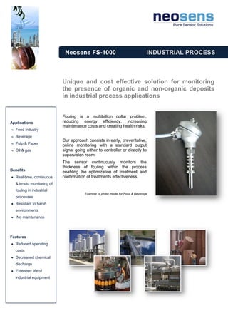 Neosens FS-1000                                     INDUSTRIAL PROCESS



                            Unique and cost effective solution for monitoring
                            the presence of organic and non-organic deposits
                            in industrial process applications


                            Fouling is a multibillion dollar problem,
Applications                reducing energy efficiency, increasing
                            maintenance costs and creating health risks.
  Food industry
  Beverage
                            Our approach consists in early, preventative,
  Pulp & Paper              online monitoring with a standard output
  Oil & gas                 signal going either to controller or directly to
                            supervision room.
                            The sensor continuously monitors the
                            thickness of fouling within the process
Benefits                    enabling the optimization of treatment and
  Real-time, continuous     confirmation of treatments effectiveness.
  & in-situ monitoring of
  fouling in industrial
                                        Example of probe model for Food & Beverage
  processes
  Resistant to harsh
  environments
   No maintenance




Features
  Reduced operating
  costs
  Decreased chemical
  discharge
  Extended life of
  industrial equipment
 