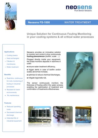 Neosens FS-1000                             WATER TREATMENT



                            Unique Solution for Continuous Fouling Monitoring
                            in your cooling systems & all critical water processes




Applications                Neosens provides an innovative solution
                            to monitor and control in-line continuously
  Cooling towers
                            fouling phenomenon (biofilm, scale …).
  Heat exchangers
                            Plugged directly inside your equipment,
  Filtration &              the probe monitors deposits in real-time in
  membranes                 order:
  Water treatment              ensure water treatment efficiency,
                             trigger alerts in case of biofilm and/or
                            scales abnormal increase,
Benefits                       optimize & reduce chemical discharges,
  Real-time, continuous        mitigate legionella risk.
  & in-situ monitoring of
  fouling in industrial
                            The sensor continuously monitors the
                            thickness of fouling within the water process
  processes                 enabling the optimization of treatment and
  Resistant to harsh        confirmation of treatments effectiveness.
  environments
   No maintenance



Features

  Reduced operating
  costs
  Decreased chemical
  discharge
  Extended life of
  industrial equipment
 