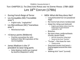 FS10211: FASHION HISTORY 2
  TEXT: CHAPTER 11: THE DIRECTOIRE PERIOD AND THE EMPIRE PERIOD: 1790–1820
                        LATE 18TH CENTURY (1790S)
• During French Reign of Terror               • MEN: What did they dress like?
• Les lncroyables (M) (“incredible                – Long disheveled hair (no powdered
  ones”)                                            wigs)
    – English style, “anglophiles”                – No triorne hats (more nondescript)
                                                  – Adapt the riding coat (tailored)
• Les Mervielleuse (W) (“marvelous                    • English were better tailors than the
  ones”)                                                French due to wool (heavier
    – Neoclassical style                                material) vs. silk
                                                  – Breeches
                                                  – No more shoes, preferred boots
• +5 bonus points (Midterm)                         (clunky, square-toed)
    – Find the connection for John                    • Not the streamline riding boot
      Galliano’s Dior 84 inspiration of the           • Tassel on the front “hessian”
      Les Incroyables                             – “Pumps”—flat shoes for men
                                                      • Tuxedo pump
• James Madison is the 1st                        – Oversized carvats (not lacey)—
  president to wear long pants                      tied/wrapped around the neck
                                                    higher
    – Dolly Madison (wife) was inspired
      by Josefine (Napoleon’s wife)               – Walking stick “cane” (curved)
 