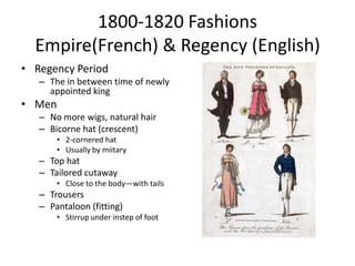 1800-1820 Fashions
  Empire(French) & Regency (English)
• Regency Period
   – The in between time of newly
     appointed king
• Men
   – No more wigs, natural hair
   – Bicorne hat (crescent)
       • 2-cornered hat
       • Usually by miitary
   – Top hat
   – Tailored cutaway
       • Close to the body—with tails
   – Trousers
   – Pantaloon (fitting)
       • Stirrup under instep of foot
 