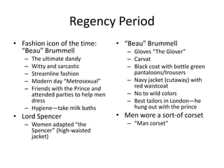Regency Period
• Fashion icon of the time:         • “Beau” Brummell
  “Beau” Brummell                      – Gloves “The Glover”
   – The ultimate dandy                – Carvat
   – Witty and sarcastic               – Black coat with bottle green
   – Streamline fashion                  pantaloons/trousers
   – Modern day “Metrosexual”          – Navy jacket (cutaway) with
   – Friends with the Prince and         red waistcoat
     attended parties to help men      – No to wild colors
     dress                             – Best tailors in London—he
   – Hygiene—take milk baths             hung out with the prince
• Lord Spencer                      • Men wore a sort-of corset
   – Women adapted “the                – “Man corset”
     Spencer” (high-waisted
     jacket)
 