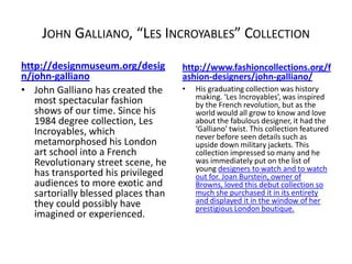 JOHN GALLIANO, “LES INCROYABLES” COLLECTION
http://designmuseum.org/desig        http://www.fashioncollections.org/f
n/john-galliano                      ashion-designers/john-galliano/
• John Galliano has created the      •   His graduating collection was history
   most spectacular fashion              making. ‘Les Incroyables’, was inspired
                                         by the French revolution, but as the
   shows of our time. Since his          world would all grow to know and love
   1984 degree collection, Les           about the fabulous designer, it had the
   Incroyables, which                    ‘Galliano’ twist. This collection featured
                                         never before seen details such as
   metamorphosed his London              upside down military jackets. This
   art school into a French              collection impressed so many and he
   Revolutionary street scene, he        was immediately put on the list of
                                         young designers to watch and to watch
   has transported his privileged        out for. Joan Burstein, owner of
   audiences to more exotic and          Browns, loved this debut collection so
   sartorially blessed places than       much she purchased it in its entirety
   they could possibly have              and displayed it in the window of her
                                         prestigious London boutique.
   imagined or experienced.
 