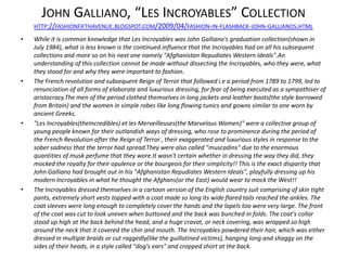 JOHN GALLIANO, “LES INCROYABLES” COLLECTION
    HTTP://FASHIONFIFTHAVENUE.BLOGSPOT.COM/2009/04/FASHION-IN-FLASHBACK-JOHN-GALLIANOS.HTML

•   While it is common knowledge that Les Incroyables was John Galliano's graduation collection(shown in
    July 1984), what is less known is the continued influence that the Incroyables had on all his subsequent
    collections and more so on his next one namely "Afghanistan Repudiates Western Ideals".An
    understanding of this collection cannot be made without dissecting the Incroyables, who they were, what
    they stood for and why they were important to fashion.
•   The French revolution and subsequent Reign of Terror that followed i.e a period from 1789 to 1799, led to
    renunciation of all forms of elaborate and luxurious dressing, for fear of being executed as a sympathiser of
    aristocracy.The men of the period clothed themselves in long jackets and leather boots(the style borrowed
    from Britain) and the women in simple robes like long flowing tunics and gowns similar to one worn by
    ancient Greeks.
•   "Les Incroyables(theIncredibles) et les Merveilleuses(the Marvelous Women)" were a collective group of
    young people known for their outlandish ways of dressing, who rose to prominence during the period of
    the French Revolution after the Reign of Terror , their exaggerated and luxurious styles in response to the
    sober sadness that the terror had spread.They were also called "muscadins" due to the enormous
    quantities of musk perfume that they wore.It wasn't certain whether in dressing the way they did, they
    mocked the royalty for their opulence or the bourgeois for their simplicity!! This is the exact disparity that
    John Galliano had brought out in his "Afghanistan Repudiates Western Ideals", playfully dressing up his
    modern Incroyables in what he thought the Afghans(or the East) would wear to mock the West!!
•   The Incroyables dressed themselves in a cartoon version of the English country suit comprising of skin tight
    pants, extremely short vests topped with a coat made so long its wide flared tails reached the ankles. The
    coat sleeves were long enough to completely cover the hands and the lapels too were very large. The front
    of the coat was cut to look uneven when buttoned and the back was bunched in folds. The coat's collar
    stood up high at the back behind the head, and a huge cravat, or neck covering, was wrapped so high
    around the neck that it covered the chin and mouth. The Incroyables powdered their hair, which was either
    dressed in multiple braids or cut raggedly(like the guillotined victims), hanging long and shaggy on the
    sides of their heads, in a style called "dog's ears" and cropped short at the back.
 