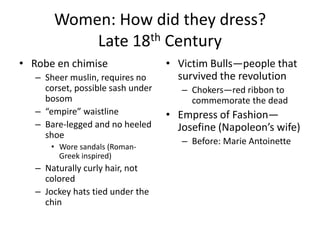Women: How did they dress?
           Late 18th Century
• Robe en chimise                  • Victim Bulls—people that
   – Sheer muslin, requires no       survived the revolution
     corset, possible sash under      – Chokers—red ribbon to
     bosom                              commemorate the dead
   – “empire” waistline            • Empress of Fashion—
   – Bare-legged and no heeled       Josefine (Napoleon’s wife)
     shoe
                                      – Before: Marie Antoinette
      • Wore sandals (Roman-
        Greek inspired)
   – Naturally curly hair, not
     colored
   – Jockey hats tied under the
     chin
 