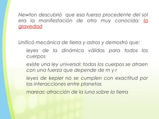 Newton descubrió que esa fuerza procedente del sol
era la manifestación de otra muy conocida: la
gravedad
Unificó mecánica de tierra y astros y demostró que:
leyes de la dinámica válidas para todos los
cuerpos
existe una ley universal: todos los cuerpos se atraen
con una fuerza que depende de m y r
leyes de kepler no se cumplen con exactitud por
las interacciones entre planetas
mareas: atracción de la luna sobre la tierra
 