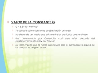  VALOR DE LA CONSTANTE G
 G = 6,67·10-11
N·m2
/kg2
 Se conoce como constante de gravitación universal
 No depende del medio que exista entre las partículas que se atraen
 Fue determinado por Cavendish casi cien años después del
establecimiento de la ley por Newton
 Su valor implica que la fuerza gravitatoria sólo es apreciable si alguno de
los cuerpos es de gran masa
 