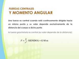 FUERZAS CENTRALES
Y MOMENTO ANGULAR
Una fuerza es central cuando está continuamente dirigida hacia
un mismo punto y su valor depende exclusivamente de la
distancia del cuerpo a dicho punto
la fuerza gravitatoria es central (su valor depende de la distancia):
G·M·mkSIENDO2
==
r
k
F
 