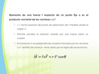 Momento de una fuerza f respecto de un punto fijo o es el
producto vectorial de los vectores r y f
 r = vector posición del punto de aplicación de f medido desde el
origen o
 Permite estudiar la rotación creada por una fuerza sobre un
cuerpo
 El momento m es perpendicular al plano formado por los vectores
r y f. sentido de avance viene dado por la regla del sacacorchos
θsenFrFxrM ··==

 