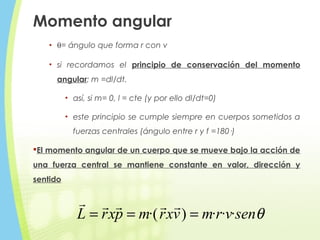 Momento angular
• θ= ángulo que forma r con v
• si recordamos el principio de conservación del momento
angular: m =dl/dt.
• así, si m= 0, l = cte (y por ello dl/dt=0)
• este principio se cumple siempre en cuerpos sometidos a
fuerzas centrales (ángulo entre r y f =180·)
El momento angular de un cuerpo que se mueve bajo la acción de
una fuerza central se mantiene constante en valor, dirección y
sentido
θsenvrmvxrmpxrL ···)·( ===

 