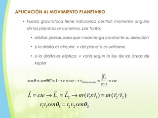 APLICACIÓN AL MOVIMIENTO PLANETARIO
• Fuerza gravitatoria tiene naturaleza central: momento angular
de los planetas se conserva. por tanto:
• órbitas planas para que l mantenga constante su dirección
• si la órbita es circular, v del planeta es uniforme
• si la órbita es elíptica, v varía según la ley de las áreas de
kepler
222111
221121 )··()·(
θθ senvrsenvr
vrmvxrmLLcteL
=
=→=→=

ctevctersensen ==→=→==
m·r
L
1º90 circularórbita

θ
 