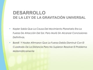 DESARROLLO
DE LA LEY DE LA GRAVITACIÓN UNIVERSAL
• Kepler Sabía Que La Causa Del Movimiento Planetario Era La
Fuerza De Atracción Del Sol, Pero Murió Sin Alcanzar Conclusiones
Definitivas.
• Borelli Y Hooke Afirmaron Que La Fuerza Debía Disminuir Con El
Cuadrado De La Distancia Pero No Supieron Resolver El Problema
Matemáticamente
 