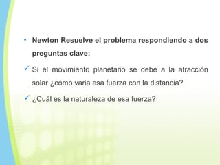 • Newton Resuelve el problema respondiendo a dos
preguntas clave:
 Si el movimiento planetario se debe a la atracción
solar ¿cómo varia esa fuerza con la distancia?
 ¿Cuál es la naturaleza de esa fuerza?
 