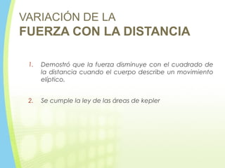 VARIACIÓN DE LA
FUERZA CON LA DISTANCIA
1. Demostró que la fuerza disminuye con el cuadrado de
la distancia cuando el cuerpo describe un movimiento
elíptico.
2. Se cumple la ley de las áreas de kepler
 
