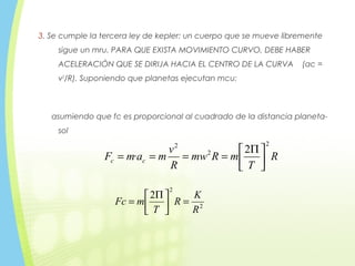 3. Se cumple la tercera ley de kepler: un cuerpo que se mueve libremente
sigue un mru. PARA QUE EXISTA MOVIMIENTO CURVO, DEBE HABER
ACELERACIÓN QUE SE DIRIJA HACIA EL CENTRO DE LA CURVA (ac =
v2
/R). Suponiendo que planetas ejecutan mcu:
asumiendo que fc es proporcional al cuadrado de la distancia planeta-
sol
R
T
mRmw
R
v
mamF cc
2
2
2
2
· 




 Π
====
2
2
2
R
K
R
T
mFc =




 Π
=
 