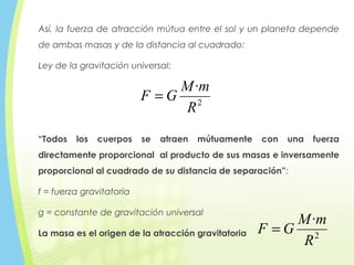 Así, la fuerza de atracción mútua entre el sol y un planeta depende
de ambas masas y de la distancia al cuadrado:
Ley de la gravitación universal:
2
·
R
mM
GF =
“Todos los cuerpos se atraen mútuamente con una fuerza
directamente proporcional al producto de sus masas e inversamente
proporcional al cuadrado de su distancia de separación”:
f = fuerza gravitatoria
g = constante de gravitación universal
La masa es el origen de la atracción gravitatoria 2
·
R
mM
GF =
 