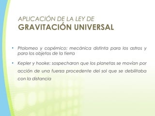 APLICACIÓN DE LA LEY DE
GRAVITACIÓN UNIVERSAL
• Ptolomeo y copérnico: mecánica distinta para los astros y
para los objetos de la tierra
• Kepler y hooke: sospecharon que los planetas se movían por
acción de una fuerza procedente del sol que se debilitaba
con la distancia
 