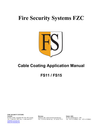 Fire Security Systems FZC
Cable Coating Application Manual
FS11 / FS15
FIRE SECURITY SYSTEMS
Canada:
PO Box 21096, Coquitlam BC V3E 3P9 Canada
Tel:+1 604 941 1001 Fax: +1 604 648 9311
mail@fire-security.net
www.Fire-Security.net
Dubai, UAE:
PO Box 40068 Ajman - UAE
Tel: +971 6 7478842 Fax: +971 6 7478843
Norway:
Skibåsen 20b -4636 Kristiansand Norway
Tel:+ 47 95 47 80 00 Fax: +47 38 02 15 31
 