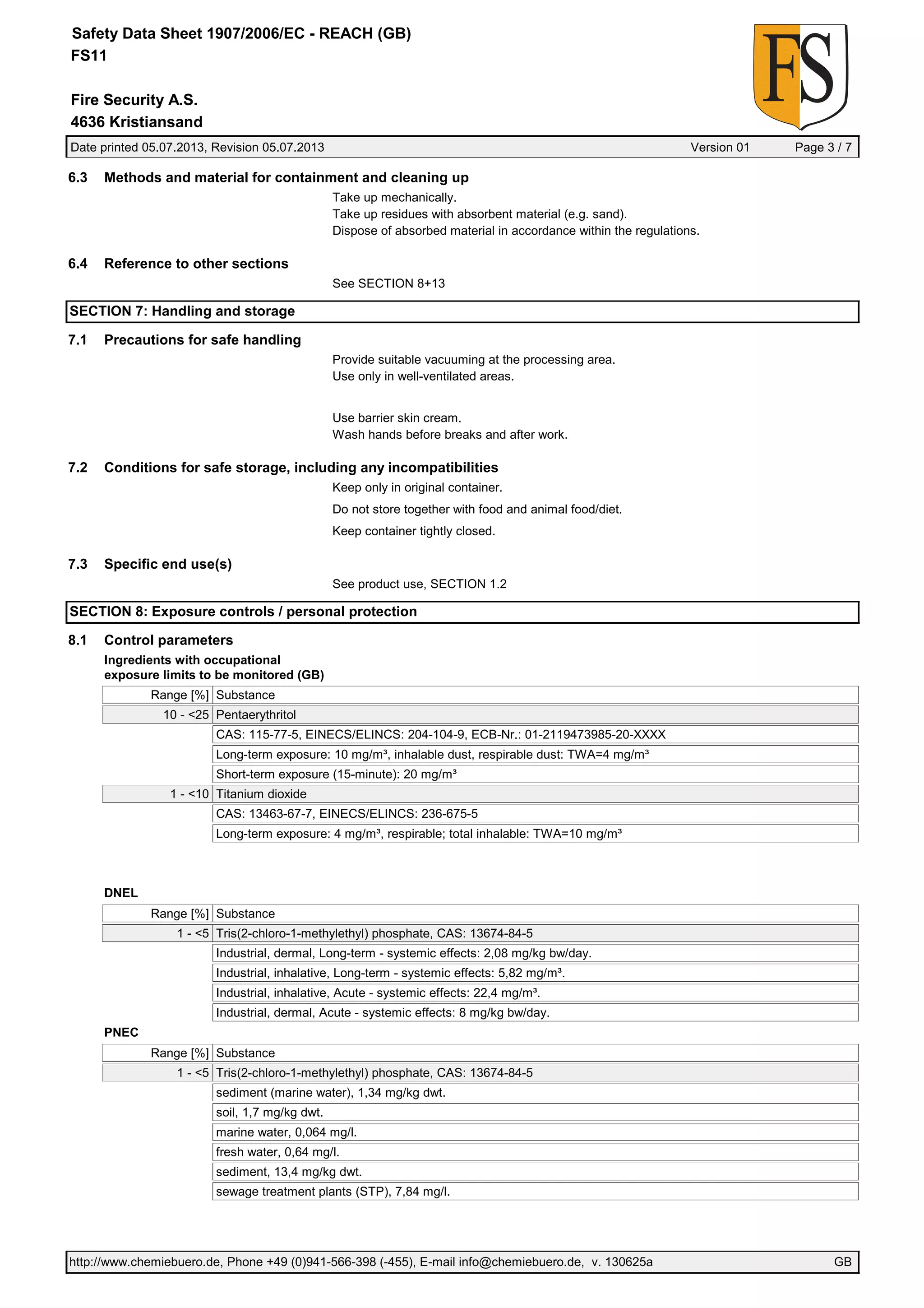 Date printed 05.07.2013, Revision 05.07.2013 Version 01 Page 3 / 7
Fire Security A.S.
Safety Data Sheet 1907/2006/EC - REACH (GB)
FS11
4636 Kristiansand
6.3 Methods and material for containment and cleaning up
Take up mechanically.
Take up residues with absorbent material (e.g. sand).
Dispose of absorbed material in accordance within the regulations.
6.4 Reference to other sections
See SECTION 8+13
SECTION 7: Handling and storage
7.1 Precautions for safe handling
Provide suitable vacuuming at the processing area.
Use only in well-ventilated areas.
Use barrier skin cream.
Wash hands before breaks and after work.
7.2 Conditions for safe storage, including any incompatibilities
Keep only in original container.
Do not store together with food and animal food/diet.
Keep container tightly closed.
7.3 Specific end use(s)
See product use, SECTION 1.2
SECTION 8: Exposure controls / personal protection
8.1 Control parameters
Ingredients with occupational
exposure limits to be monitored (GB)
Range [%] Substance
10 - <25 Pentaerythritol
CAS: 115-77-5, EINECS/ELINCS: 204-104-9, ECB-Nr.: 01-2119473985-20-XXXX
Long-term exposure: 10 mg/m³, inhalable dust, respirable dust: TWA=4 mg/m³
Short-term exposure (15-minute): 20 mg/m³
1 - <10 Titanium dioxide
CAS: 13463-67-7, EINECS/ELINCS: 236-675-5
Long-term exposure: 4 mg/m³, respirable; total inhalable: TWA=10 mg/m³
DNEL
Range [%] Substance
1 - <5 Tris(2-chloro-1-methylethyl) phosphate, CAS: 13674-84-5
Industrial, dermal, Long-term - systemic effects: 2,08 mg/kg bw/day.
Industrial, inhalative, Long-term - systemic effects: 5,82 mg/m³.
Industrial, inhalative, Acute - systemic effects: 22,4 mg/m³.
Industrial, dermal, Acute - systemic effects: 8 mg/kg bw/day.
PNEC
Range [%] Substance
1 - <5 Tris(2-chloro-1-methylethyl) phosphate, CAS: 13674-84-5
sediment (marine water), 1,34 mg/kg dwt.
soil, 1,7 mg/kg dwt.
marine water, 0,064 mg/l.
fresh water, 0,64 mg/l.
sediment, 13,4 mg/kg dwt.
sewage treatment plants (STP), 7,84 mg/l.
http://www.chemiebuero.de, Phone +49 (0)941-566-398 (-455), E-mail info@chemiebuero.de, v. 130625a GB
 