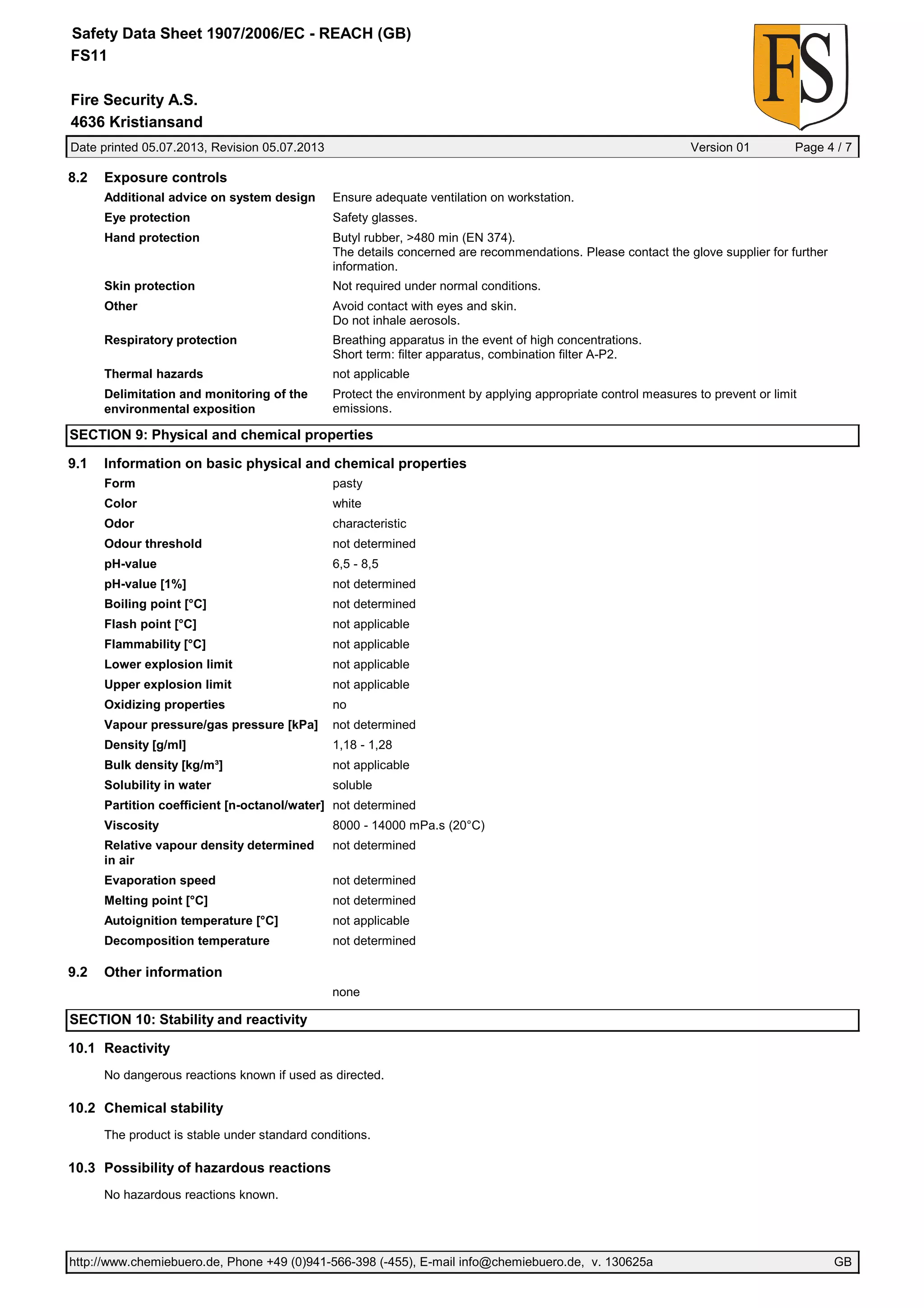 Date printed 05.07.2013, Revision 05.07.2013 Version 01 Page 4 / 7
Fire Security A.S.
Safety Data Sheet 1907/2006/EC - REACH (GB)
FS11
4636 Kristiansand
8.2 Exposure controls
Additional advice on system design Ensure adequate ventilation on workstation.
Eye protection Safety glasses.
Hand protection Butyl rubber, >480 min (EN 374).
The details concerned are recommendations. Please contact the glove supplier for further
information.
Skin protection Not required under normal conditions.
Other Avoid contact with eyes and skin.
Do not inhale aerosols.
Respiratory protection Breathing apparatus in the event of high concentrations.
Short term: filter apparatus, combination filter A-P2.
Thermal hazards not applicable
Delimitation and monitoring of the
environmental exposition
Protect the environment by applying appropriate control measures to prevent or limit
emissions.
SECTION 9: Physical and chemical properties
9.1 Information on basic physical and chemical properties
Form pasty
Color white
Odor characteristic
Odour threshold not determined
pH-value 6,5 - 8,5
pH-value [1%] not determined
Boiling point [°C] not determined
Flash point [°C] not applicable
Flammability [°C] not applicable
Lower explosion limit not applicable
Upper explosion limit not applicable
Oxidizing properties no
Vapour pressure/gas pressure [kPa] not determined
Density [g/ml] 1,18 - 1,28
Bulk density [kg/m³] not applicable
Solubility in water soluble
Partition coefficient [n-octanol/water] not determined
Viscosity 8000 - 14000 mPa.s (20°C)
Relative vapour density determined
in air
not determined
Evaporation speed not determined
Melting point [°C] not determined
Autoignition temperature [°C] not applicable
Decomposition temperature not determined
9.2 Other information
none
SECTION 10: Stability and reactivity
10.1 Reactivity
No dangerous reactions known if used as directed.
10.2 Chemical stability
The product is stable under standard conditions.
10.3 Possibility of hazardous reactions
No hazardous reactions known.
http://www.chemiebuero.de, Phone +49 (0)941-566-398 (-455), E-mail info@chemiebuero.de, v. 130625a GB
 