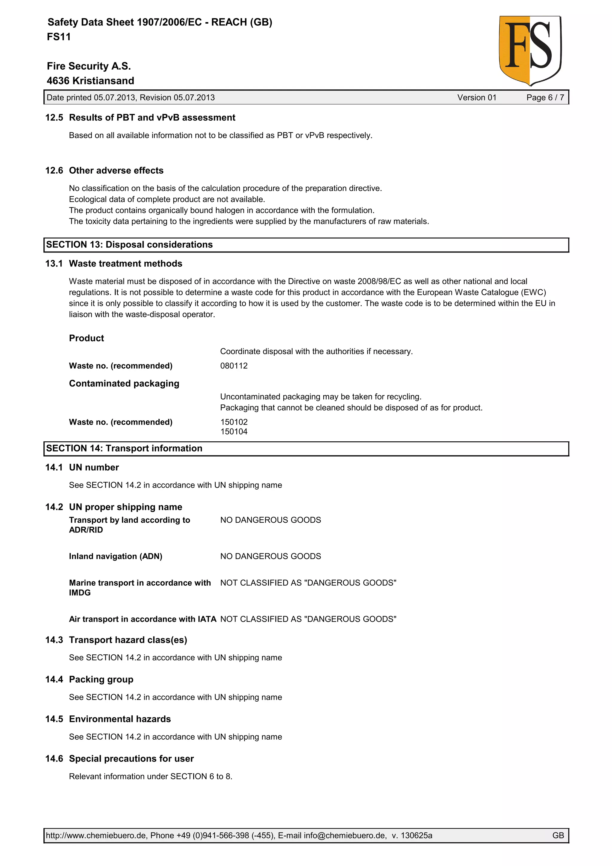 Date printed 05.07.2013, Revision 05.07.2013 Version 01 Page 6 / 7
Fire Security A.S.
Safety Data Sheet 1907/2006/EC - REACH (GB)
FS11
4636 Kristiansand
12.5 Results of PBT and vPvB assessment
Based on all available information not to be classified as PBT or vPvB respectively.
12.6 Other adverse effects
No classification on the basis of the calculation procedure of the preparation directive.
Ecological data of complete product are not available.
The product contains organically bound halogen in accordance with the formulation.
The toxicity data pertaining to the ingredients were supplied by the manufacturers of raw materials.
SECTION 13: Disposal considerations
13.1 Waste treatment methods
Waste material must be disposed of in accordance with the Directive on waste 2008/98/EC as well as other national and local
regulations. It is not possible to determine a waste code for this product in accordance with the European Waste Catalogue (EWC)
since it is only possible to classify it according to how it is used by the customer. The waste code is to be determined within the EU in
liaison with the waste-disposal operator.
Product
Coordinate disposal with the authorities if necessary.
Waste no. (recommended) 080112
Contaminated packaging
Uncontaminated packaging may be taken for recycling.
Packaging that cannot be cleaned should be disposed of as for product.
Waste no. (recommended) 150102
150104
SECTION 14: Transport information
14.1 UN number
See SECTION 14.2 in accordance with UN shipping name
14.2 UN proper shipping name
Transport by land according to
ADR/RID
NO DANGEROUS GOODS
Inland navigation (ADN) NO DANGEROUS GOODS
Marine transport in accordance with
IMDG
NOT CLASSIFIED AS "DANGEROUS GOODS"
Air transport in accordance with IATA NOT CLASSIFIED AS "DANGEROUS GOODS"
14.3 Transport hazard class(es)
See SECTION 14.2 in accordance with UN shipping name
14.4 Packing group
See SECTION 14.2 in accordance with UN shipping name
14.5 Environmental hazards
See SECTION 14.2 in accordance with UN shipping name
14.6 Special precautions for user
Relevant information under SECTION 6 to 8.
http://www.chemiebuero.de, Phone +49 (0)941-566-398 (-455), E-mail info@chemiebuero.de, v. 130625a GB
 