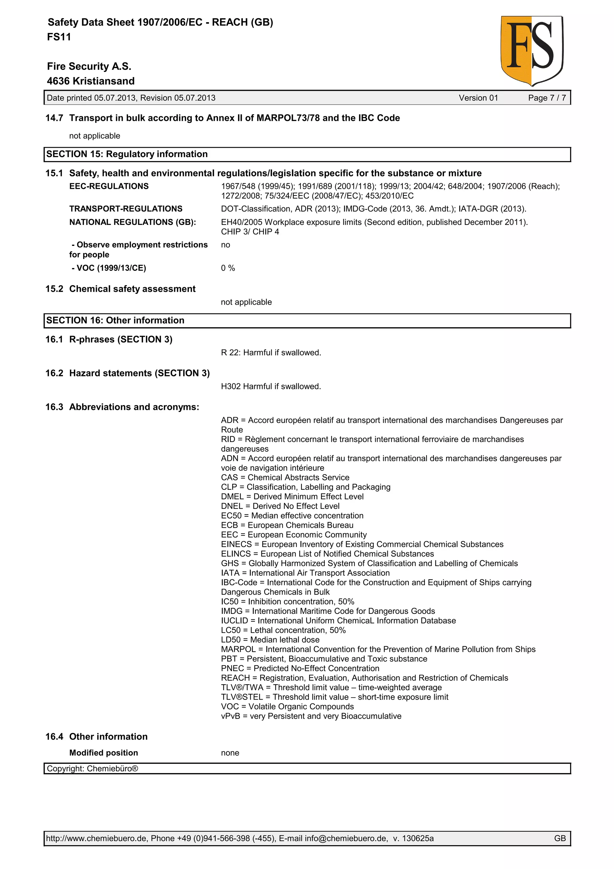 Date printed 05.07.2013, Revision 05.07.2013 Version 01 Page 7 / 7
Fire Security A.S.
Safety Data Sheet 1907/2006/EC - REACH (GB)
FS11
4636 Kristiansand
14.7 Transport in bulk according to Annex II of MARPOL73/78 and the IBC Code
not applicable
SECTION 15: Regulatory information
15.1 Safety, health and environmental regulations/legislation specific for the substance or mixture
EEC-REGULATIONS 1967/548 (1999/45); 1991/689 (2001/118); 1999/13; 2004/42; 648/2004; 1907/2006 (Reach);
1272/2008; 75/324/EEC (2008/47/EC); 453/2010/EC
TRANSPORT-REGULATIONS DOT-Classification, ADR (2013); IMDG-Code (2013, 36. Amdt.); IATA-DGR (2013).
NATIONAL REGULATIONS (GB): EH40/2005 Workplace exposure limits (Second edition, published December 2011).
CHIP 3/ CHIP 4
- Observe employment restrictions
for people
no
- VOC (1999/13/CE) 0 %
15.2 Chemical safety assessment
not applicable
SECTION 16: Other information
16.1 R-phrases (SECTION 3)
R 22: Harmful if swallowed.
16.2 Hazard statements (SECTION 3)
H302 Harmful if swallowed.
16.3 Abbreviations and acronyms:
ADR = Accord européen relatif au transport international des marchandises Dangereuses par
Route
RID = Règlement concernant le transport international ferroviaire de marchandises
dangereuses
ADN = Accord européen relatif au transport international des marchandises dangereuses par
voie de navigation intérieure
CAS = Chemical Abstracts Service
CLP = Classification, Labelling and Packaging
DMEL = Derived Minimum Effect Level
DNEL = Derived No Effect Level
EC50 = Median effective concentration
ECB = European Chemicals Bureau
EEC = European Economic Community
EINECS = European Inventory of Existing Commercial Chemical Substances
ELINCS = European List of Notified Chemical Substances
GHS = Globally Harmonized System of Classification and Labelling of Chemicals
IATA = International Air Transport Association
IBC-Code = International Code for the Construction and Equipment of Ships carrying
Dangerous Chemicals in Bulk
IC50 = Inhibition concentration, 50%
IMDG = International Maritime Code for Dangerous Goods
IUCLID = International Uniform ChemicaL Information Database
LC50 = Lethal concentration, 50%
LD50 = Median lethal dose
MARPOL = International Convention for the Prevention of Marine Pollution from Ships
PBT = Persistent, Bioaccumulative and Toxic substance
PNEC = Predicted No-Effect Concentration
REACH = Registration, Evaluation, Authorisation and Restriction of Chemicals
TLV®/TWA = Threshold limit value – time-weighted average
TLV®STEL = Threshold limit value – short-time exposure limit
VOC = Volatile Organic Compounds
vPvB = very Persistent and very Bioaccumulative
16.4 Other information
Modified position none
Copyright: Chemiebüro®
http://www.chemiebuero.de, Phone +49 (0)941-566-398 (-455), E-mail info@chemiebuero.de, v. 130625a GB
 