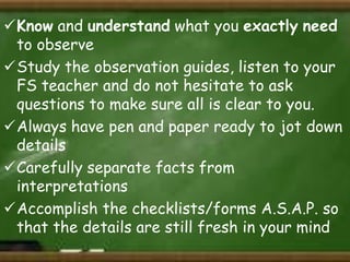 Know and understand what you exactly need
to observe
Study the observation guides, listen to your
FS teacher and do not hesitate to ask
questions to make sure all is clear to you.
Always have pen and paper ready to jot down
details
Carefully separate facts from
interpretations
Accomplish the checklists/forms A.S.A.P. so
that the details are still fresh in your mind

 
